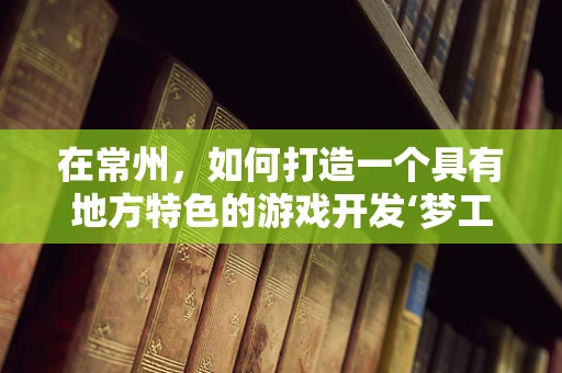 在常州，如何打造一个具有地方特色的游戏开发‘梦工厂’？