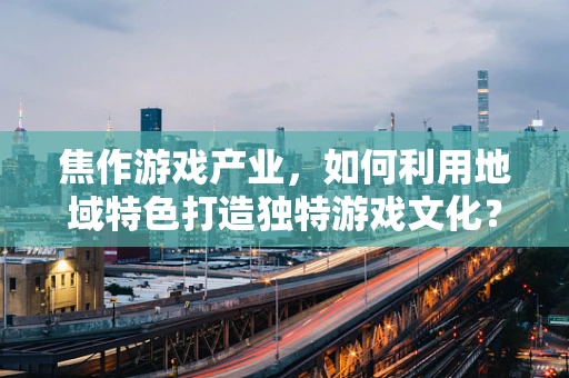 焦作游戏产业，如何利用地域特色打造独特游戏文化？
