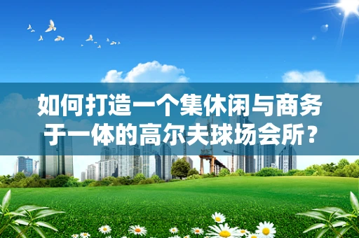 如何打造一个集休闲与商务于一体的高尔夫球场会所？