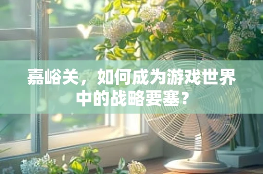 嘉峪关，如何成为游戏世界中的战略要塞？