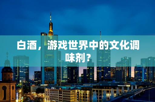 白酒，游戏世界中的文化调味剂？