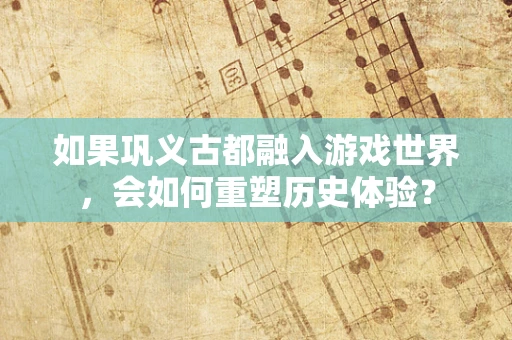 如果巩义古都融入游戏世界，会如何重塑历史体验？