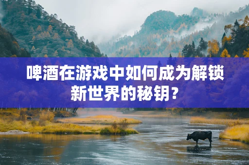 啤酒在游戏中如何成为解锁新世界的秘钥？