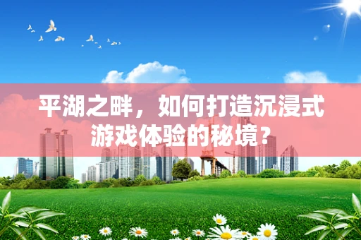 平湖之畔，如何打造沉浸式游戏体验的秘境？