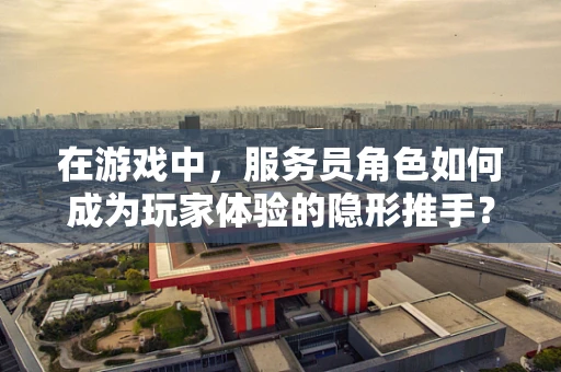 在游戏中，服务员角色如何成为玩家体验的隐形推手？