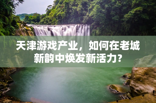 天津游戏产业，如何在老城新韵中焕发新活力？