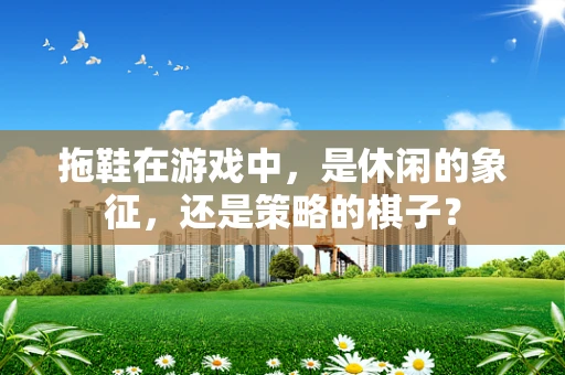 拖鞋在游戏中，是休闲的象征，还是策略的棋子？
