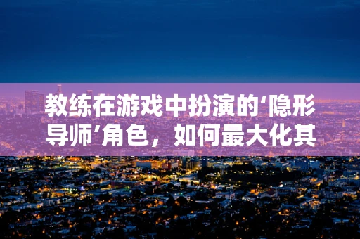 教练在游戏中扮演的‘隐形导师’角色，如何最大化其影响力？