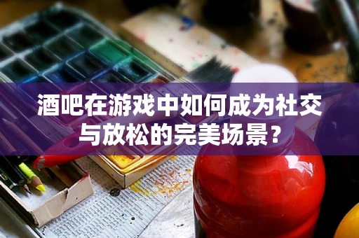 酒吧在游戏中如何成为社交与放松的完美场景？