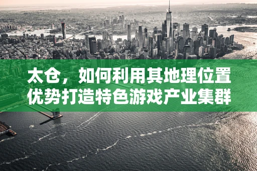 太仓，如何利用其地理位置优势打造特色游戏产业集群？