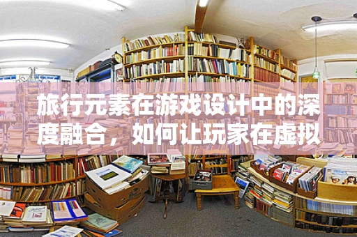 旅行元素在游戏设计中的深度融合，如何让玩家在虚拟世界中体验到真实的旅行乐趣？