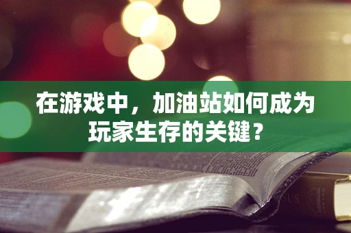 在游戏中，加油站如何成为玩家生存的关键？