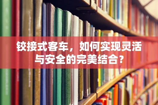 铰接式客车，如何实现灵活与安全的完美结合？