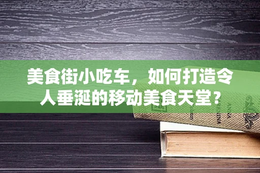 美食街小吃车，如何打造令人垂涎的移动美食天堂？