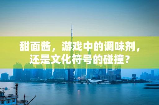 甜面酱，游戏中的调味剂，还是文化符号的碰撞？