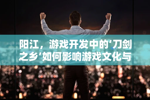 阳江，游戏开发中的‘刀剑之乡’如何影响游戏文化与创意？