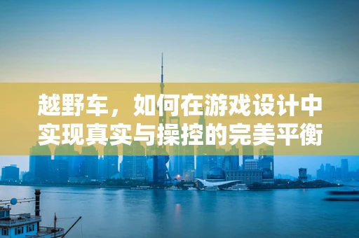 越野车，如何在游戏设计中实现真实与操控的完美平衡？
