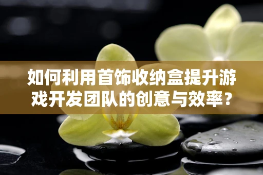 如何利用首饰收纳盒提升游戏开发团队的创意与效率？