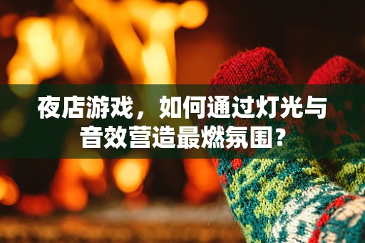 夜店游戏，如何通过灯光与音效营造最燃氛围？