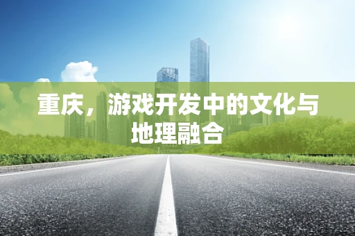重庆，游戏开发中的文化与地理融合