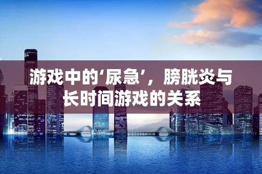 游戏中的‘尿急’，膀胱炎与长时间游戏的关系