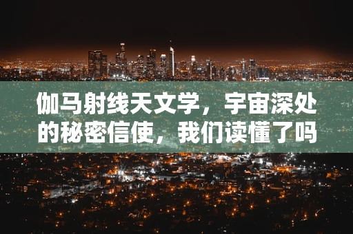 伽马射线天文学，宇宙深处的秘密信使，我们读懂了吗？