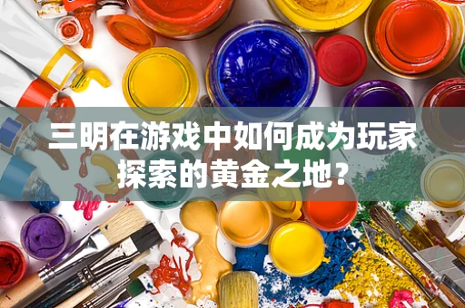 三明在游戏中如何成为玩家探索的黄金之地？