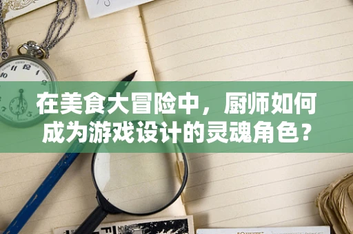 在美食大冒险中，厨师如何成为游戏设计的灵魂角色？