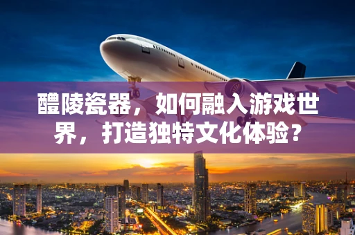 醴陵瓷器，如何融入游戏世界，打造独特文化体验？