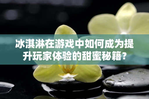 冰淇淋在游戏中如何成为提升玩家体验的甜蜜秘籍？