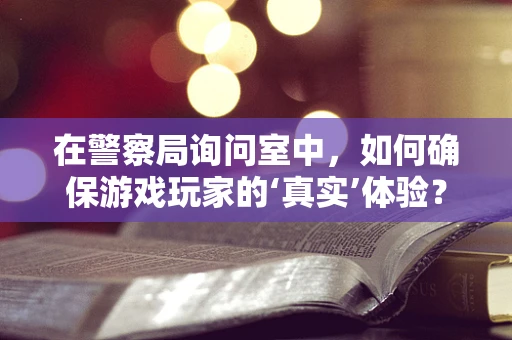 在警察局询问室中，如何确保游戏玩家的‘真实’体验？
