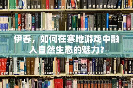 伊春，如何在寒地游戏中融入自然生态的魅力？