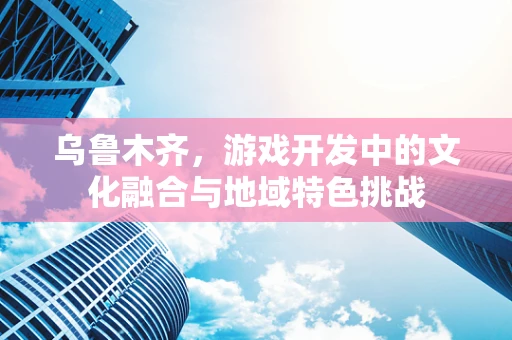 乌鲁木齐，游戏开发中的文化融合与地域特色挑战