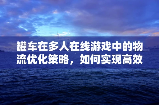 罐车在多人在线游戏中的物流优化策略，如何实现高效、安全的物资运输？