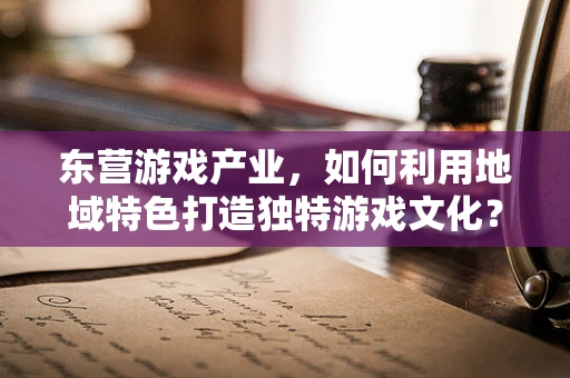 东营游戏产业，如何利用地域特色打造独特游戏文化？