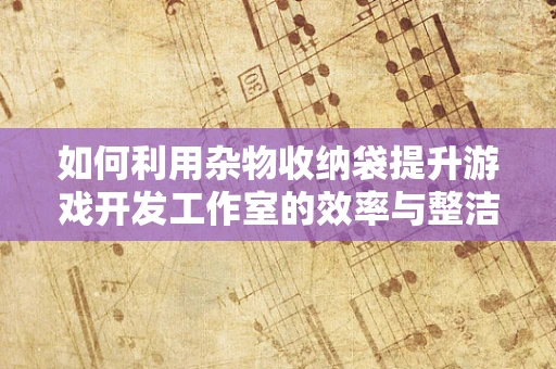 如何利用杂物收纳袋提升游戏开发工作室的效率与整洁度？