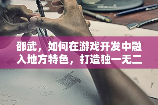 邵武，如何在游戏开发中融入地方特色，打造独一无二的‘邵武奇境’？