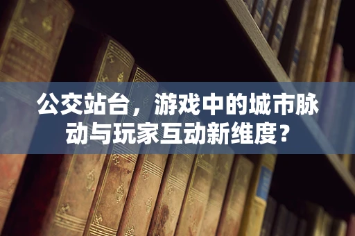 公交站台，游戏中的城市脉动与玩家互动新维度？