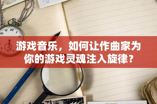 游戏音乐，如何让作曲家为你的游戏灵魂注入旋律？