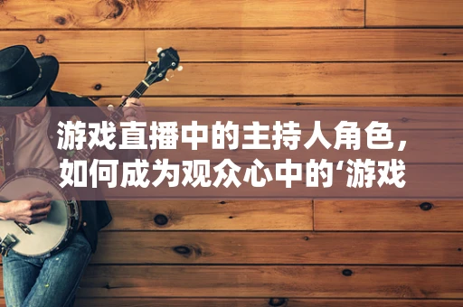 游戏直播中的主持人角色，如何成为观众心中的‘游戏导航员’？