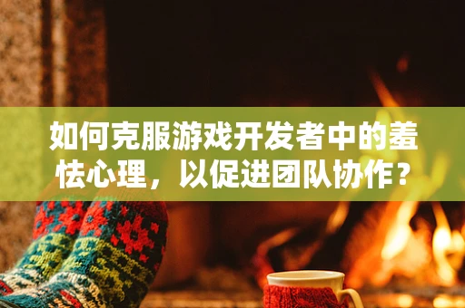 如何克服游戏开发者中的羞怯心理，以促进团队协作？