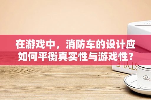 在游戏中，消防车的设计应如何平衡真实性与游戏性？