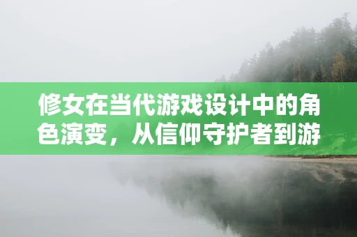 修女在当代游戏设计中的角色演变，从信仰守护者到游戏故事的深度塑造者？