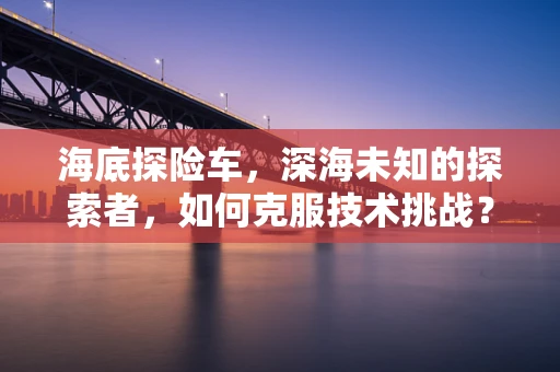 海底探险车，深海未知的探索者，如何克服技术挑战？