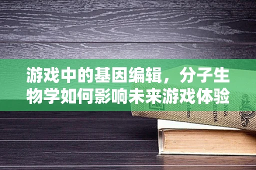 游戏中的基因编辑，分子生物学如何影响未来游戏体验？