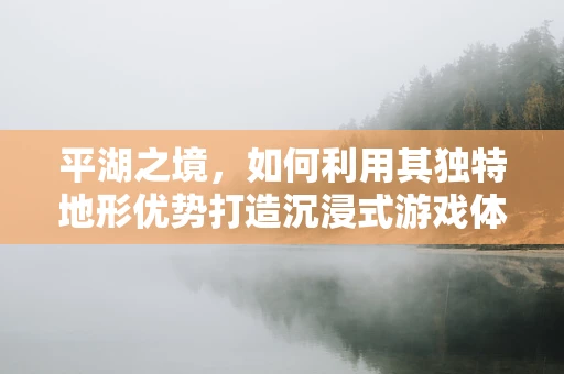 平湖之境，如何利用其独特地形优势打造沉浸式游戏体验？