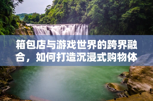 箱包店与游戏世界的跨界融合，如何打造沉浸式购物体验？