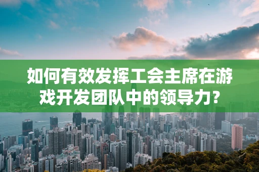 如何有效发挥工会主席在游戏开发团队中的领导力？