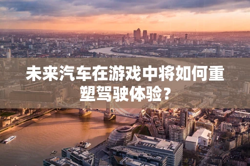 未来汽车在游戏中将如何重塑驾驶体验？