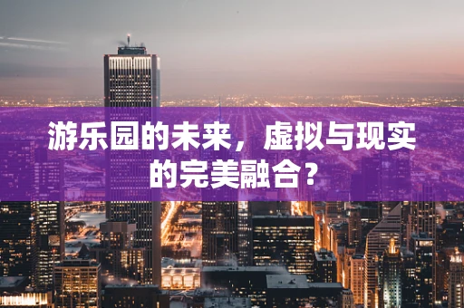 游乐园的未来，虚拟与现实的完美融合？